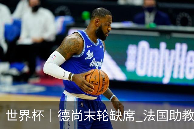 世界杯｜德尚末轮缺席 法国助教期待守住小组第一