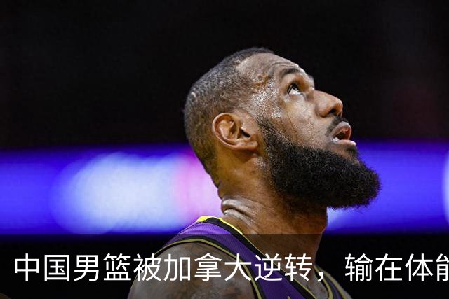 中国男篮被加拿大逆转，输在体能和篮板球，淘汰赛形势堪忧
