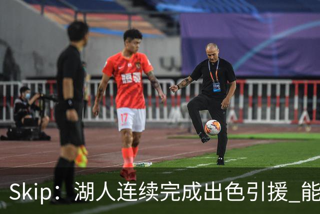 Skip：湖人连续完成出色引援 能实现这些全赖拒绝“詹跑跑”请求